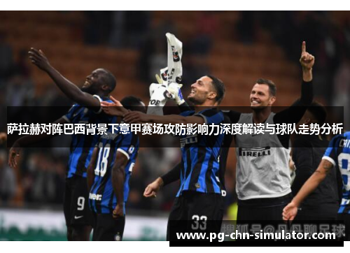 萨拉赫对阵巴西背景下意甲赛场攻防影响力深度解读与球队走势分析