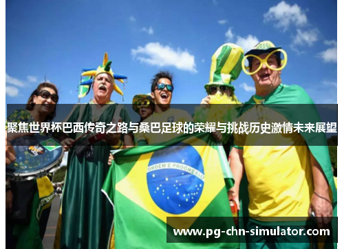 聚焦世界杯巴西传奇之路与桑巴足球的荣耀与挑战历史激情未来展望