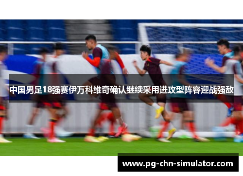 中国男足18强赛伊万科维奇确认继续采用进攻型阵容迎战强敌