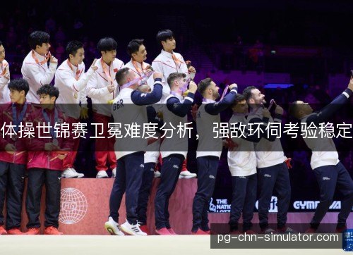 体操世锦赛卫冕难度分析，强敌环伺考验稳定